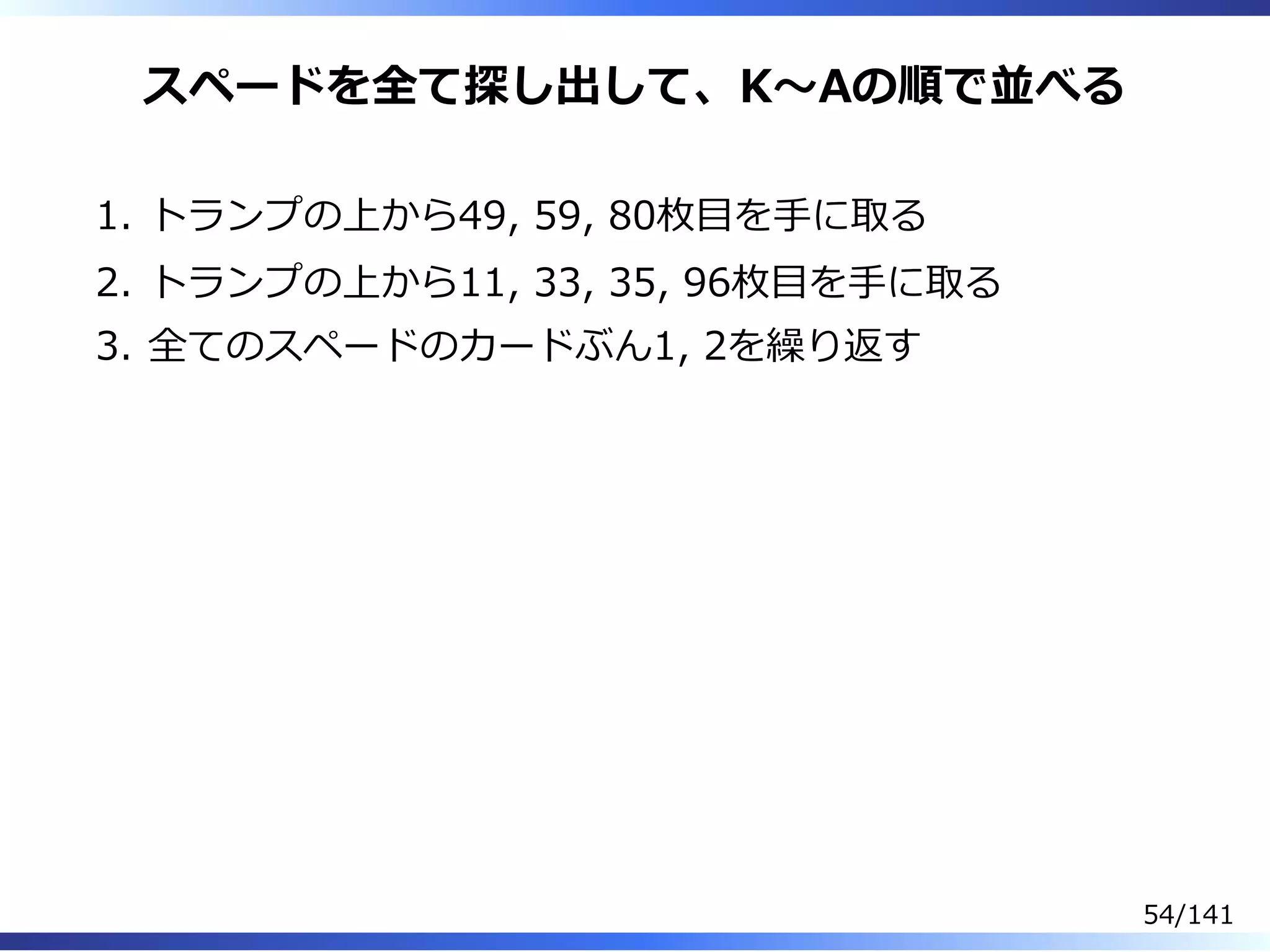 スペードを全て探し出して、K〜Aの順で並べる
トランプの上から49, 59, 80枚目を⼿に取る1.
トランプの上から11, 33, 35, 96枚目を⼿に取る2.
全てのスペードのカードぶん1, 2を繰り返す3.
54/141
 