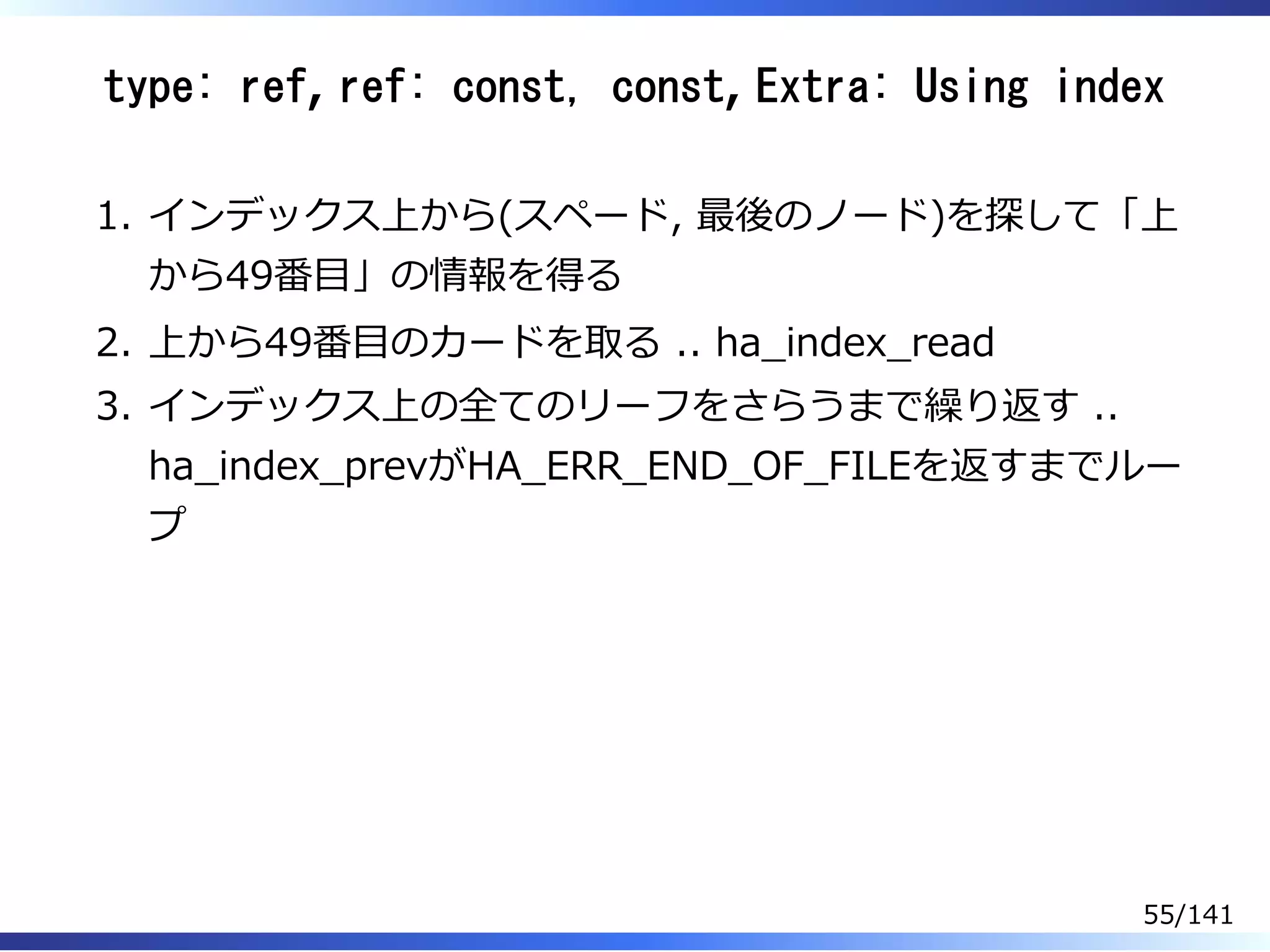 type: ref, ref: const, const, Extra: Using index
インデックス上から(スペード, 最後のノード)を探して「上
から49番目」の情報を得る
1.
上から49番目のカードを取る .. ha̲index̲read2.
インデックス上の全てのリーフをさらうまで繰り返す ..
ha̲index̲prevがHA̲ERR̲END̲OF̲FILEを返すまでルー
プ
3.
55/141
 