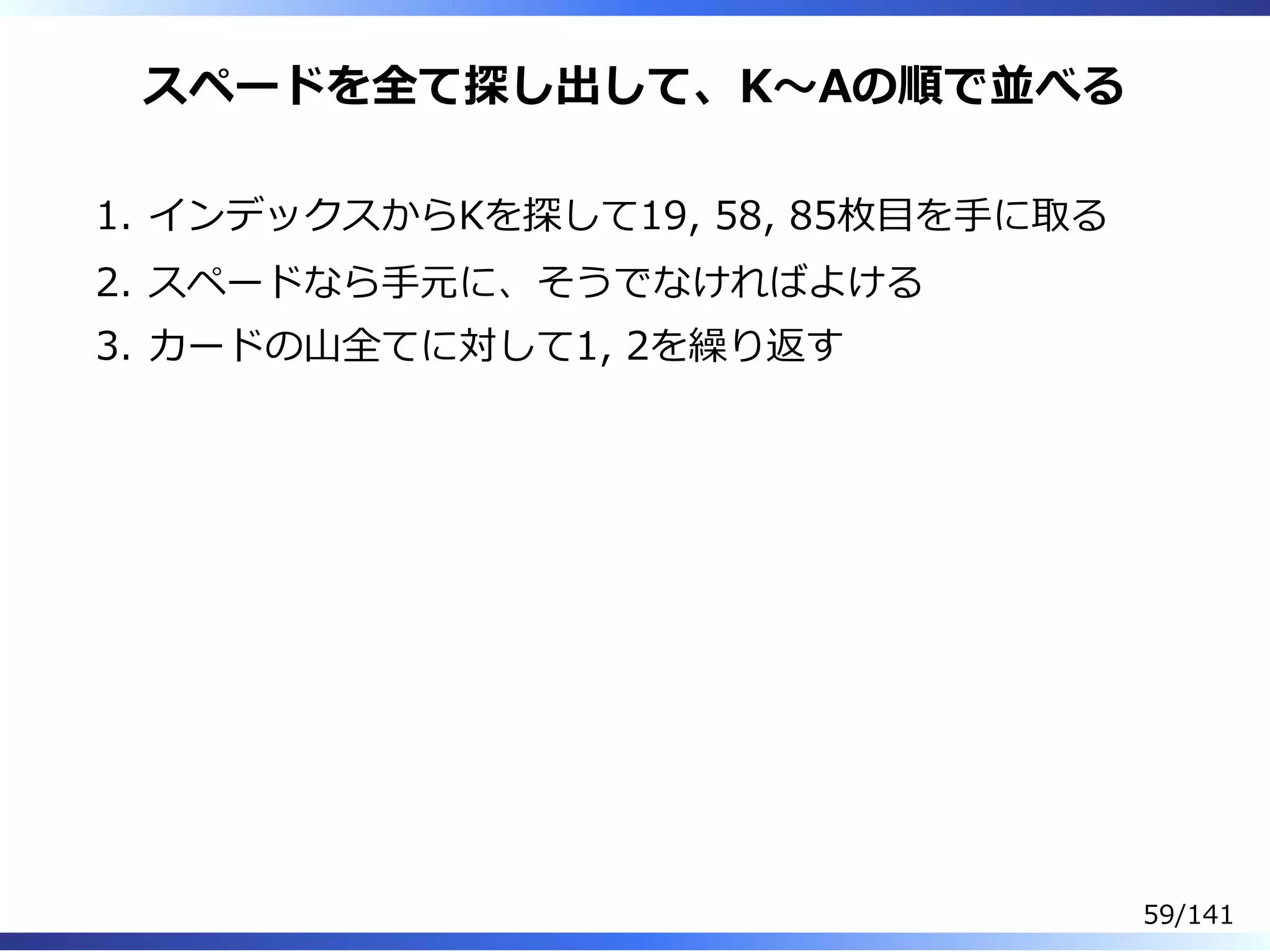 スペードを全て探し出して、K〜Aの順で並べる
インデックスからKを探して19, 58, 85枚目を⼿に取る1.
スペードなら⼿元に、そうでなければよける2.
カードの⼭全てに対して1, 2を繰り返す3.
59/141
 