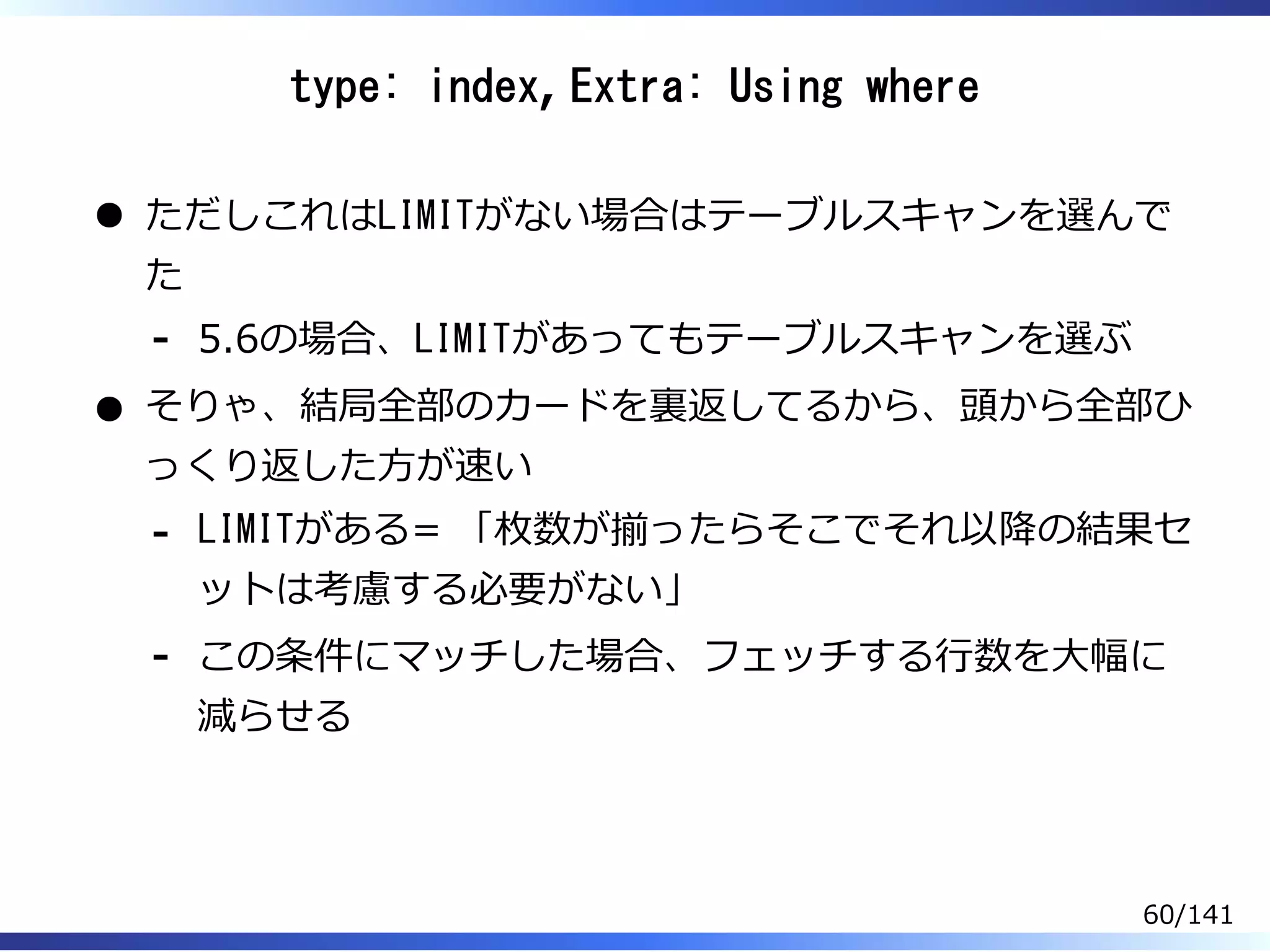 type: index, Extra: Using where
ただしこれはLIMITがない場合はテーブルスキャンを選んで
た
5.6の場合、LIMITがあってもテーブルスキャンを選ぶ-
そりゃ、結局全部のカードを裏返してるから、頭から全部ひ
っくり返した⽅が速い
LIMITがある= 「枚数が揃ったらそこでそれ以降の結果セ
ットは考慮する必要がない」
-
この条件にマッチした場合、フェッチする⾏数を⼤幅に
減らせる
-
60/141
 