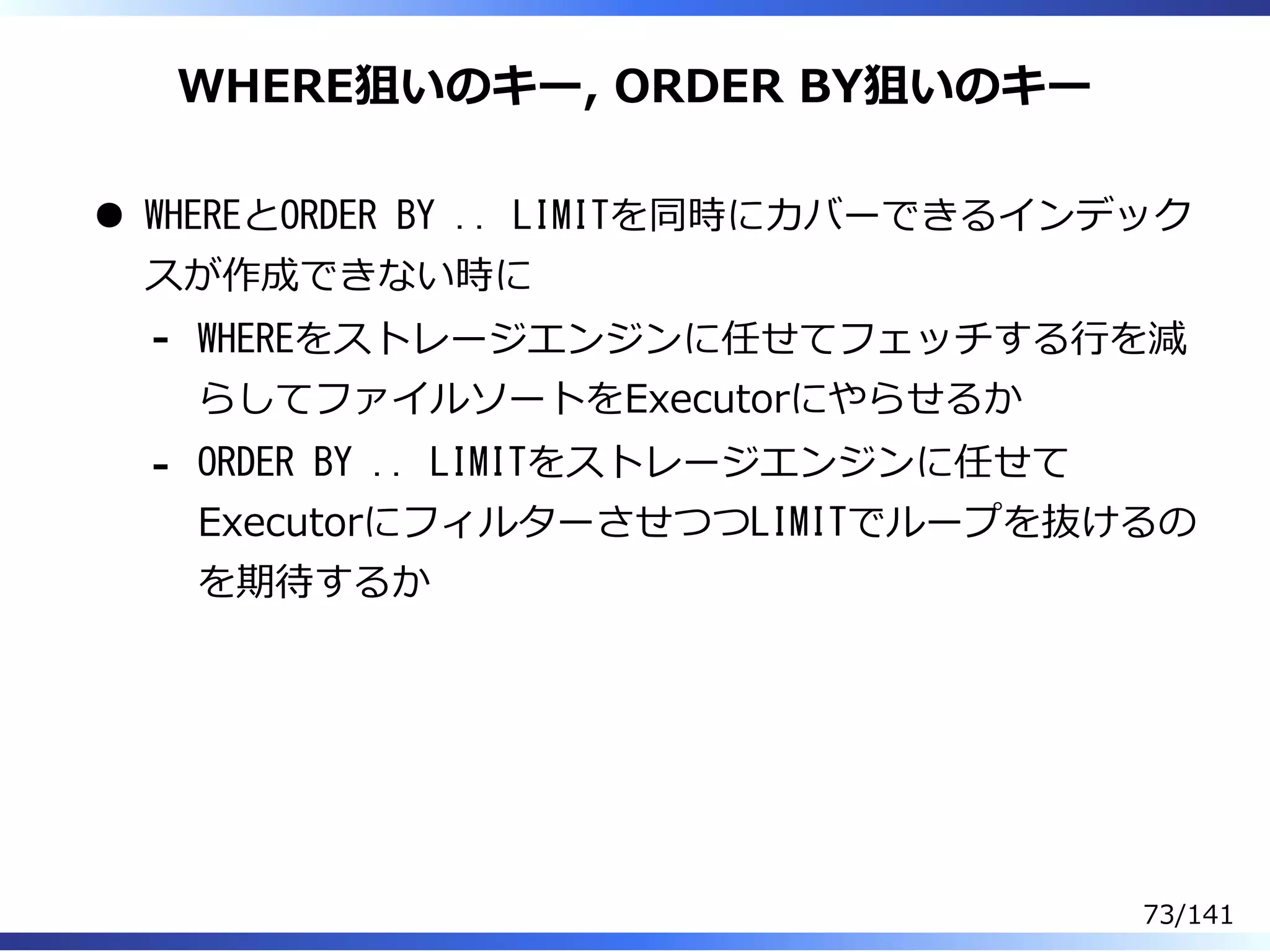 WHERE狙いのキー, ORDER BY狙いのキー
WHEREとORDER BY .. LIMITを同時にカバーできるインデック
スが作成できない時に
WHEREをストレージエンジンに任せてフェッチする⾏を減
らしてファイルソートをExecutorにやらせるか
-
ORDER BY .. LIMITをストレージエンジンに任せて
ExecutorにフィルターさせつつLIMITでループを抜けるの
を期待するか
-
73/141
 