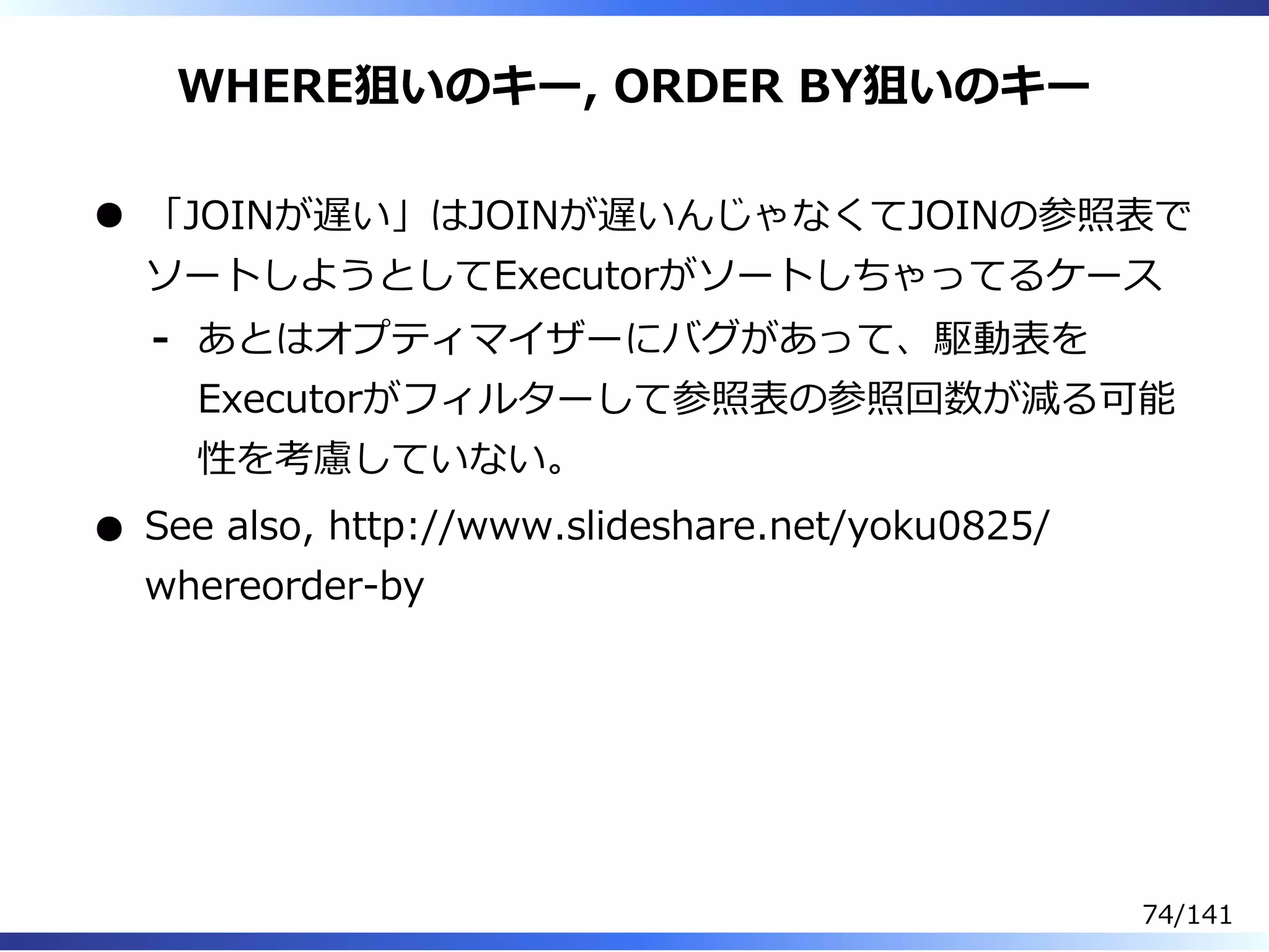 WHERE狙いのキー, ORDER BY狙いのキー
「JOINが遅い」はJOINが遅いんじゃなくてJOINの参照表で
ソートしようとしてExecutorがソートしちゃってるケース
あとはオプティマイザーにバグがあって、駆動表を
Executorがフィルターして参照表の参照回数が減る可能
性を考慮していない。
-
See also, http://www.slideshare.net/yoku0825/
whereorder-by
74/141
 