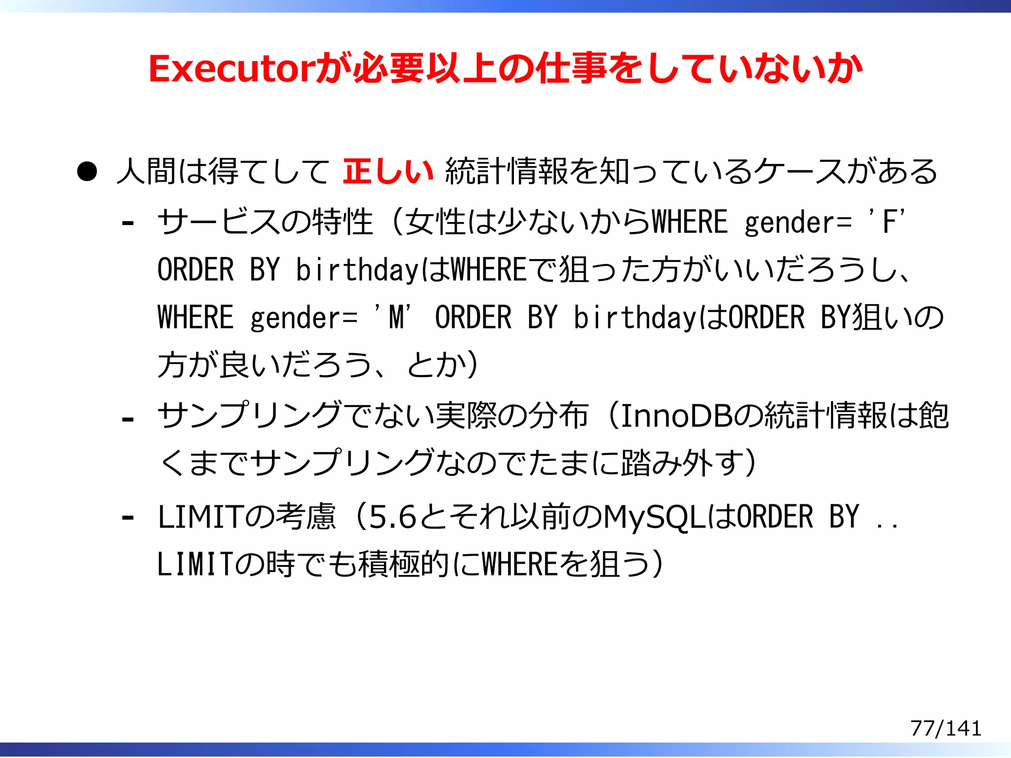 Executorが必要以上の仕事をしていないか
⼈間は得てして 正しい 統計情報を知っているケースがある
サービスの特性（⼥性は少ないからWHERE gender= 'F'
ORDER BY birthdayはWHEREで狙った⽅がいいだろうし、
WHERE gender= 'M' ORDER BY birthdayはORDER BY狙いの
⽅が良いだろう、とか）
-
サンプリングでない実際の分布（InnoDBの統計情報は飽
くまでサンプリングなのでたまに踏み外す）
-
LIMITの考慮（5.6とそれ以前のMySQLはORDER BY ..
LIMITの時でも積極的にWHEREを狙う）
-
77/141
 