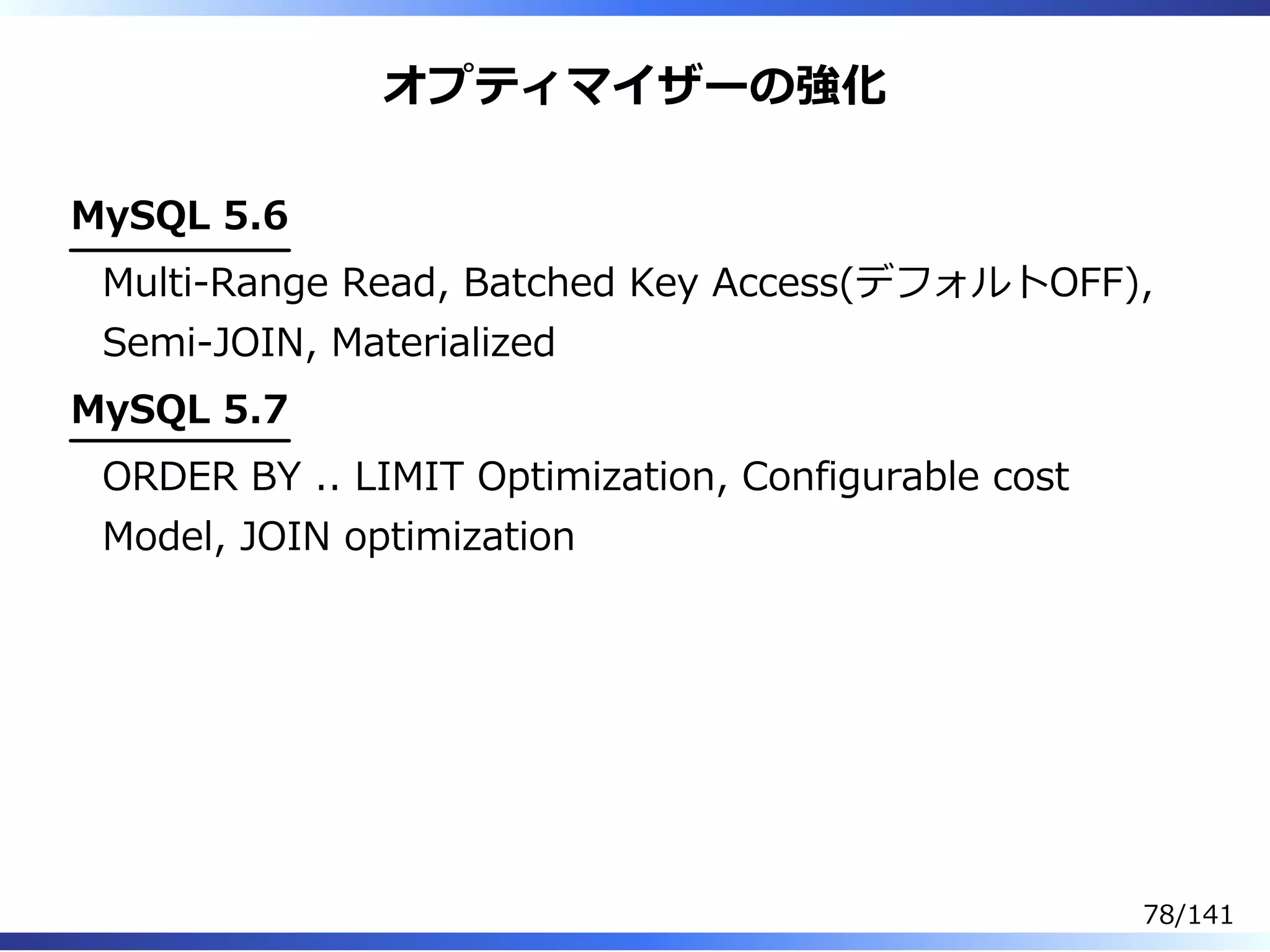 オプティマイザーの強化
MySQL 5.6
Multi-Range Read, Batched Key Access(デフォルトOFF),
Semi-JOIN, Materialized
MySQL 5.7
ORDER BY .. LIMIT Optimization, Configurable cost
Model, JOIN optimization
78/141
 
