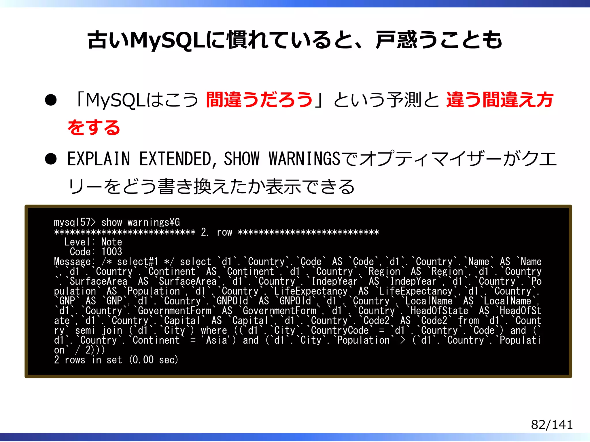 古いMySQLに慣れていると、⼾惑うことも
「MySQLはこう 間違うだろう」という予測と 違う間違え⽅
をする
EXPLAIN EXTENDED, SHOW WARNINGSでオプティマイザーがクエ
リーをどう書き換えたか表⽰できる
mysql57> show warningsG
*************************** 2. row ***************************
Level: Note
Code: 1003
Message: /* select#1 */ select `d1`.`Country`.`Code` AS `Code`,`d1`.`Country`.`Name` AS `Name
`,`d1`.`Country`.`Continent` AS `Continent`,`d1`.`Country`.`Region` AS `Region`,`d1`.`Country
`.`SurfaceArea` AS `SurfaceArea`,`d1`.`Country`.`IndepYear` AS `IndepYear`,`d1`.`Country`.`Po
pulation` AS `Population`,`d1`.`Country`.`LifeExpectancy` AS `LifeExpectancy`,`d1`.`Country`.
`GNP` AS `GNP`,`d1`.`Country`.`GNPOld` AS `GNPOld`,`d1`.`Country`.`LocalName` AS `LocalName`,
`d1`.`Country`.`GovernmentForm` AS `GovernmentForm`,`d1`.`Country`.`HeadOfState` AS `HeadOfSt
ate`,`d1`.`Country`.`Capital` AS `Capital`,`d1`.`Country`.`Code2` AS `Code2` from `d1`.`Count
ry` semi join (`d1`.`City`) where ((`d1`.`City`.`CountryCode` = `d1`.`Country`.`Code`) and (`
d1`.`Country`.`Continent` = 'Asia') and (`d1`.`City`.`Population` > (`d1`.`Country`.`Populati
on` / 2)))
2 rows in set (0.00 sec)
82/141
 