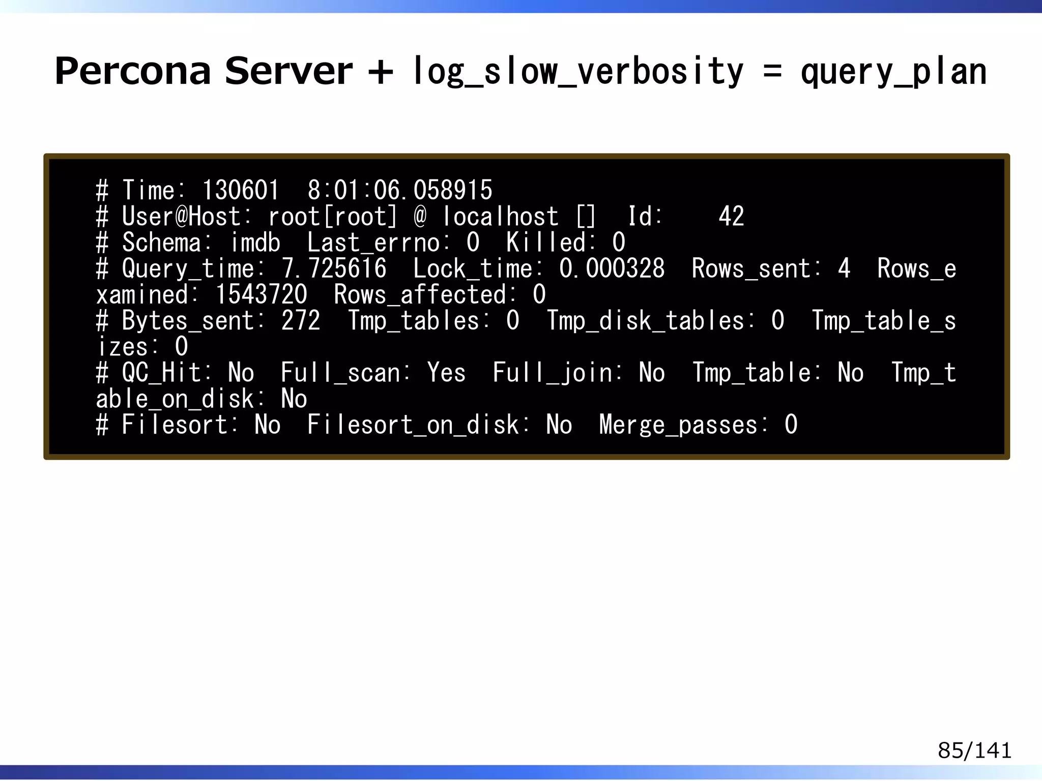 Percona Server + log_slow_verbosity = query_plan
# Time: 130601 8:01:06.058915
# User@Host: root[root] @ localhost [] Id: 42
# Schema: imdb Last_errno: 0 Killed: 0
# Query_time: 7.725616 Lock_time: 0.000328 Rows_sent: 4 Rows_e
xamined: 1543720 Rows_affected: 0
# Bytes_sent: 272 Tmp_tables: 0 Tmp_disk_tables: 0 Tmp_table_s
izes: 0
# QC_Hit: No Full_scan: Yes Full_join: No Tmp_table: No Tmp_t
able_on_disk: No
# Filesort: No Filesort_on_disk: No Merge_passes: 0
85/141
 