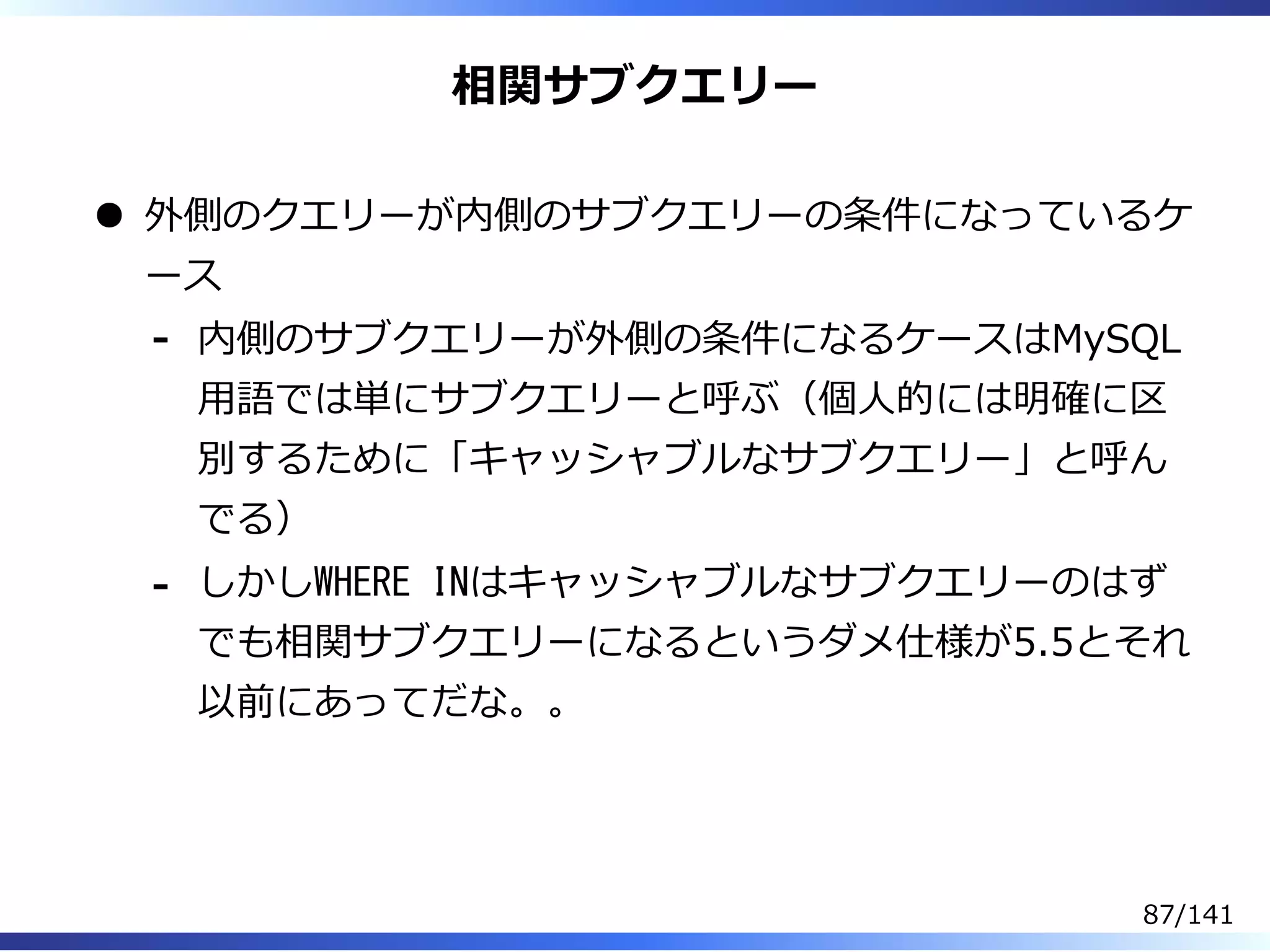 相関サブクエリー
外側のクエリーが内側のサブクエリーの条件になっているケ
ース
内側のサブクエリーが外側の条件になるケースはMySQL
⽤語では単にサブクエリーと呼ぶ（個⼈的には明確に区
別するために「キャッシャブルなサブクエリー」と呼ん
でる）
-
しかしWHERE INはキャッシャブルなサブクエリーのはず
でも相関サブクエリーになるというダメ仕様が5.5とそれ
以前にあってだな。。
-
87/141
 