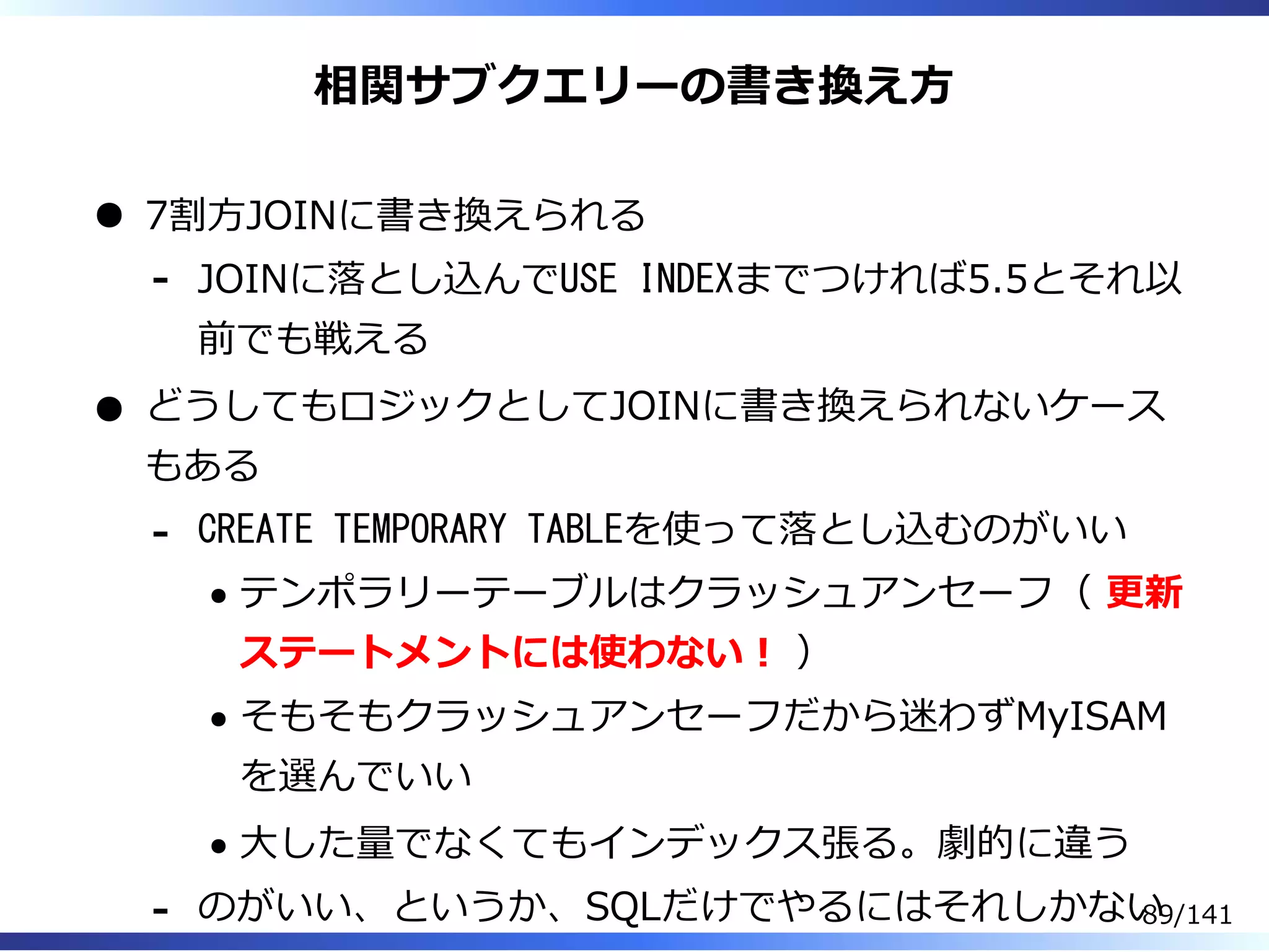 相関サブクエリーの書き換え⽅
7割⽅JOINに書き換えられる
JOINに落とし込んでUSE INDEXまでつければ5.5とそれ以
前でも戦える
-
どうしてもロジックとしてJOINに書き換えられないケース
もある
CREATE TEMPORARY TABLEを使って落とし込むのがいい
テンポラリーテーブルはクラッシュアンセーフ（ 更新
ステートメントには使わない︕ ）
そもそもクラッシュアンセーフだから迷わずMyISAM
を選んでいい
⼤した量でなくてもインデックス張る。劇的に違う
-
のがいい、というか、SQLだけでやるにはそれしかない- 89/141
 
