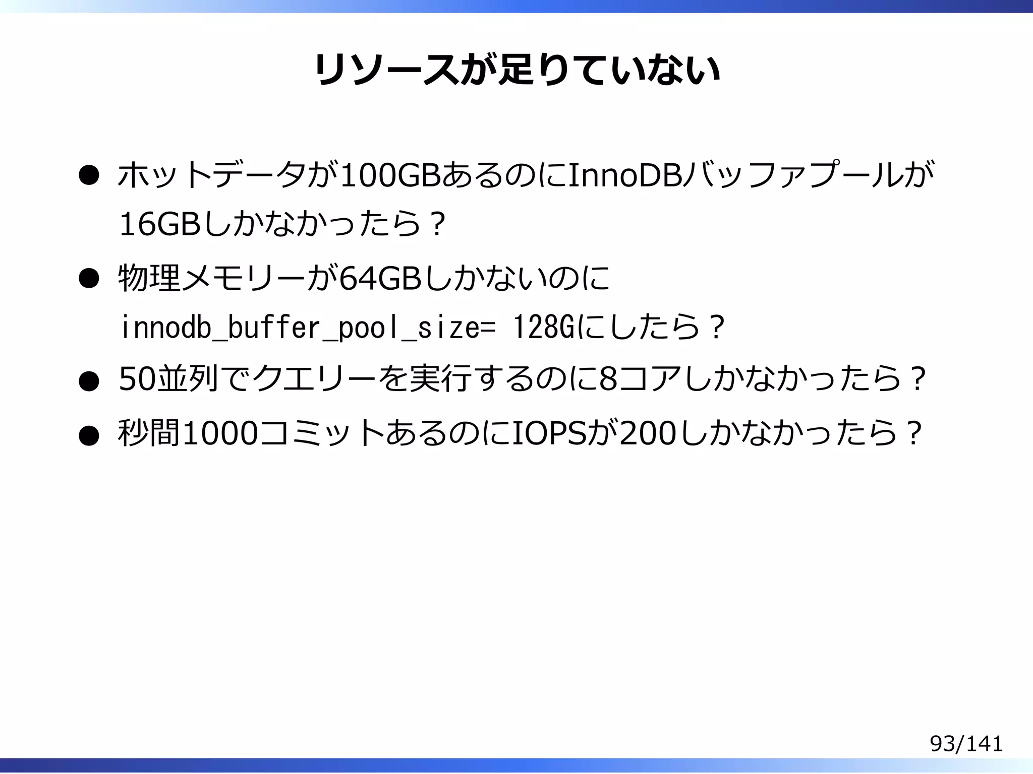 リソースが⾜りていない
ホットデータが100GBあるのにInnoDBバッファプールが
16GBしかなかったら︖
物理メモリーが64GBしかないのに
innodb_buffer_pool_size= 128Gにしたら︖
50並列でクエリーを実⾏するのに8コアしかなかったら︖
秒間1000コミットあるのにIOPSが200しかなかったら︖
93/141
 