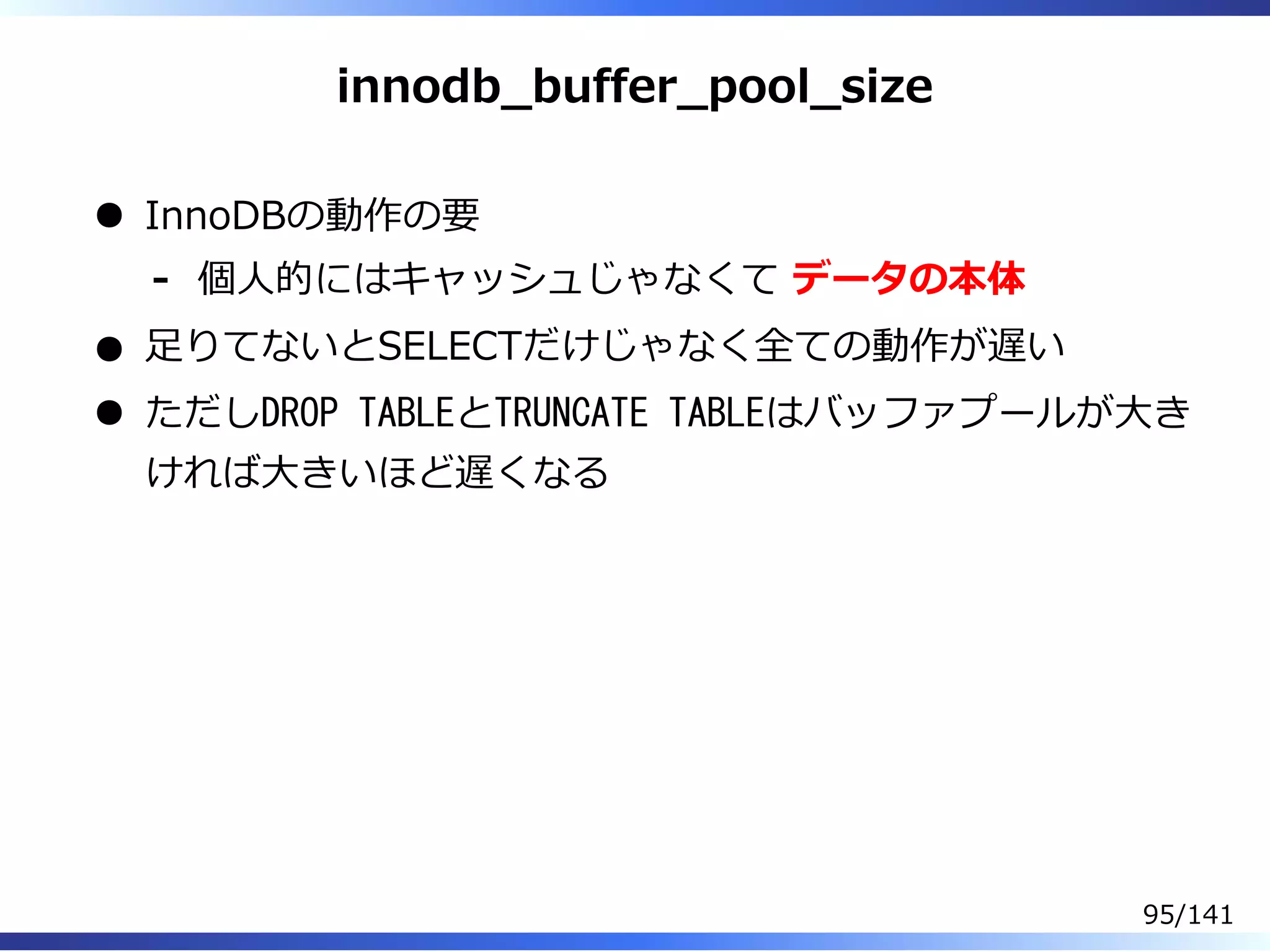 innodb̲buffer̲pool̲size
InnoDBの動作の要
個⼈的にはキャッシュじゃなくて データの本体-
⾜りてないとSELECTだけじゃなく全ての動作が遅い
ただしDROP TABLEとTRUNCATE TABLEはバッファプールが⼤き
ければ⼤きいほど遅くなる
95/141
 