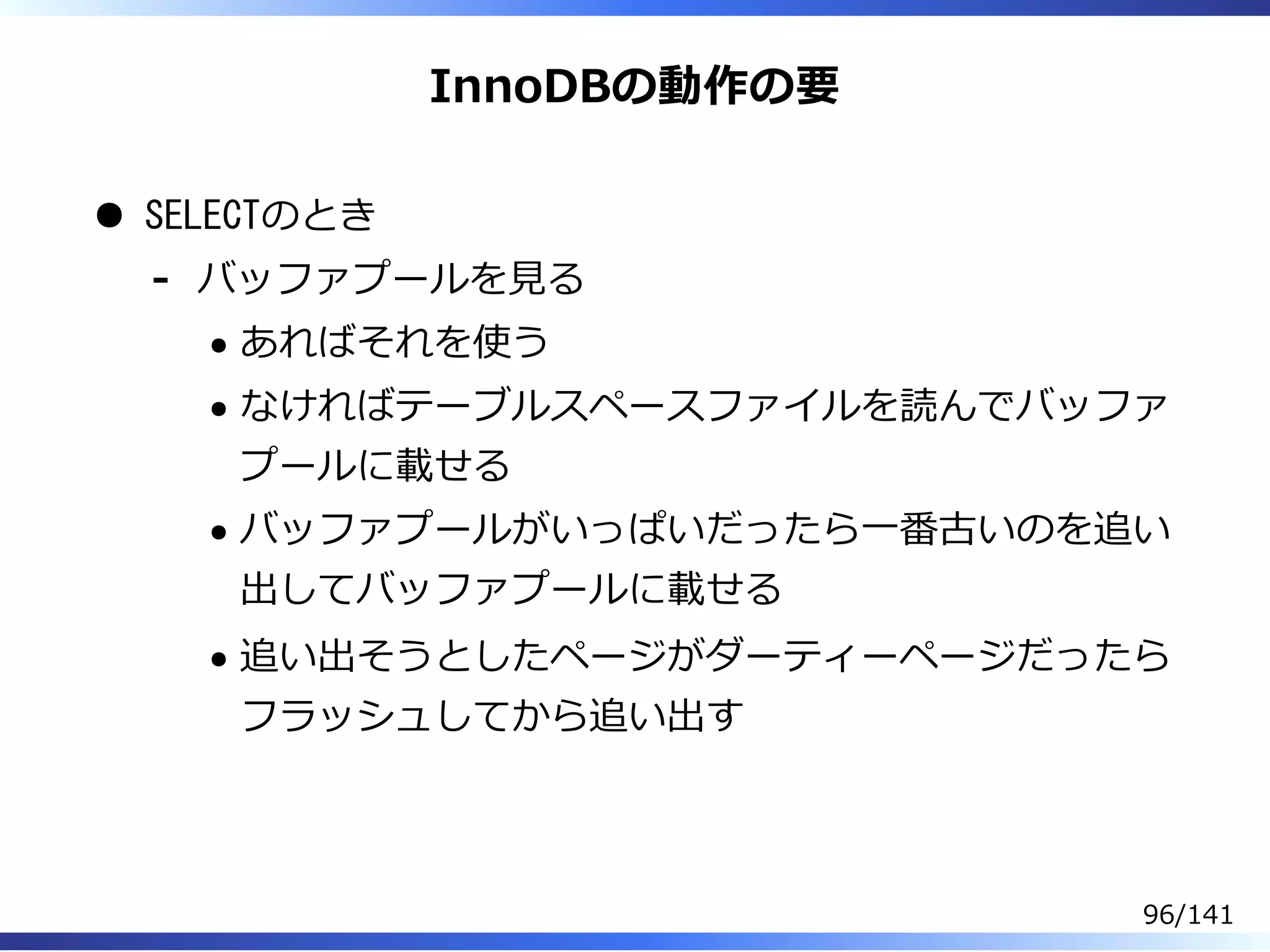 InnoDBの動作の要
SELECTのとき
バッファプールを⾒る
あればそれを使う
なければテーブルスペースファイルを読んでバッファ
プールに載せる
バッファプールがいっぱいだったら⼀番古いのを追い
出してバッファプールに載せる
追い出そうとしたページがダーティーページだったら
フラッシュしてから追い出す
-
96/141
 