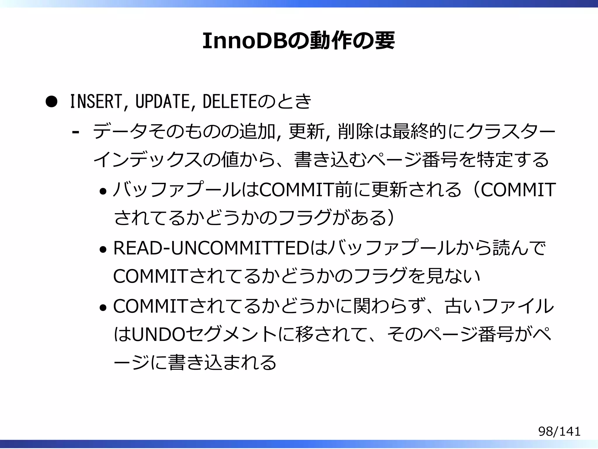 InnoDBの動作の要
INSERT, UPDATE, DELETEのとき
データそのものの追加, 更新, 削除は最終的にクラスター
インデックスの値から、書き込むページ番号を特定する
バッファプールはCOMMIT前に更新される（COMMIT
されてるかどうかのフラグがある）
READ-UNCOMMITTEDはバッファプールから読んで
COMMITされてるかどうかのフラグを⾒ない
COMMITされてるかどうかに関わらず、古いファイル
はUNDOセグメントに移されて、そのページ番号がペ
ージに書き込まれる
-
98/141
 