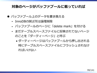 対象のページがバッファプールに載っていれば
バッファプール上のデータを書き換える
InnoDBのDELETEは論理削除-
バッファプールのページに「delete mark」を付ける-
まだテーブルスペースファイルに反映されてないページ
のことを「ダーティーページ」と呼ぶ
ダーティーページはバッファプールから押し出される
時にテーブルスペースファイルにフラッシュされなけ
ればいけない
-
99/141
 