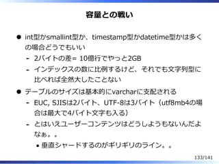 容量との戦い
int型かsmallint型か、timestamp型かdatetime型かは多く
の場合どうでもいい
2バイトの差= 10億⾏でやっと2GB-
インデックスの数に⽐例するけど、それでも⽂字列型に
⽐べれば全然⼤したことない
-
テーブルのサイズは基本的にvarcharに⽀配される
EUC, SJISは2バイト、UTF-8は3バイト（utf8mb4の場
合は最⼤で4バイト⽂字も⼊る）
-
とはいえユーザーコンテンツはどうしようもないんだよ
なぁ。。
垂直シャードするのがギリギリのライン。。
-
133/141
 