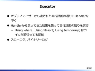 Executor
オプティマイザーから渡された実⾏計画の通りにHandlerを
叩く
Handlerから戻ってきた結果を使って実⾏計画の残りを実⾏
Using where; Using filesort; Using temporary; はコ
イツが頑張ってる証拠
-
スローログ, バイナリーログ
14/141
 