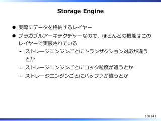 Storage Engine
実際にデータを格納するレイヤー
プラガブルアーキテクチャーなので、ほとんどの機能はこの
レイヤーで実装されている
ストレージエンジンごとにトランザクション対応が違う
とか
-
ストレージエンジンごとにロック粒度が違うとか-
ストレージエンジンごとにバッファが違うとか-
18/141
 