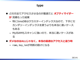 type
どの⽅法でアクセスさせるのが最速だと オプティマイザー
が ⾒積もった結果
特にInnoDBはクラスターインデックスなので、下⼿にセ
カンダリーインデックスを使うよりも本当に速いケース
もある
-
MyISAMもスキャンに強いので、本当に速いケースがあ
る
-
ダメなのはALLじゃなく、本当の最適なアクセスと違う時
rows, key_lenが判断の助けになる-
28/141
 