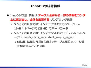 InnoDBの統計情報
InnoDBの統計情報は テーブル全体から⼀部の情報をランダ
ムに選び出し、全体を推測する サンプリング統計
5.5とそれ以前では1インデックスあたり8ページ（=
16kB * 8ページで128kB）でハードコード
-
5.6とそれ以降では1インデックスあたりデフォルト20ペ
ージ（innodb_stats_persistent_sample_pages）
CREATE TABLE, ALTER TABLEでテーブル単位でページ数
を指定することも可能
-
30/141
 