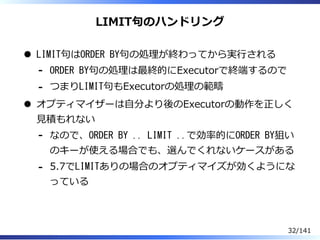 LIMIT句のハンドリング
LIMIT句はORDER BY句の処理が終わってから実⾏される
ORDER BY句の処理は最終的にExecutorで終端するので-
つまりLIMIT句もExecutorの処理の範疇-
オプティマイザーは⾃分より後のExecutorの動作を正しく
⾒積もれない
なので、ORDER BY .. LIMIT ..で効率的にORDER BY狙い
のキーが使える場合でも、選んでくれないケースがある
-
5.7でLIMITありの場合のオプティマイズが効くようにな
っている
-
32/141
 
