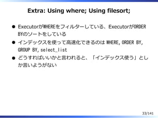 Extra: Using where; Using filesort;
ExecutorがWHEREをフィルターしている、ExecutorがORDER
BYのソートをしている
インデックスを使って⾼速化できるのは WHERE, ORDER BY,
GROUP BY, select_list
どうすればいいかと⾔われると、「インデックス使う」とし
か⾔いようがない
33/141
 