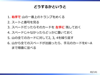 どうするかというと
右⼿で ⼭の⼀番上のトランプをめくる1.
スートと番号を⾒る2.
スペードだったらそのカードを 左⼿に 残しておく3.
スペードじゃなかったらどっかに置いておく4.
⼭の全てのカードに対して2, 3, 4を繰り返す5.
⼭から全てのスペードが出揃ったら、⼿元のカードをK〜A
まで順番に並べる
6.
40/141
 