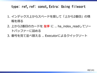 type: ref, ref: const, Extra: Using filesort
インデックス上からスペードを探して「上から2番目」の情
報を得る
1.
上から2番目のカードを 左⼿ に .. ha̲index̲readしてソー
トバッファーに詰める
2.
番号を⾒て並べ替える .. Executorによるクイックソート3.
48/141
 
