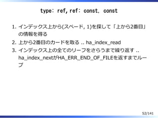 type: ref, ref: const, const
インデックス上から(スペード, 1)を探して「上から2番目」
の情報を得る
1.
上から2番目のカードを取る .. ha̲index̲read2.
インデックス上の全てのリーフをさらうまで繰り返す ..
ha̲index̲nextがHA̲ERR̲END̲OF̲FILEを返すまでルー
プ
3.
52/141
 