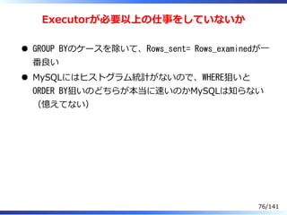 Executorが必要以上の仕事をしていないか
GROUP BYのケースを除いて、Rows_sent= Rows_examinedが⼀
番良い
MySQLにはヒストグラム統計がないので、WHERE狙いと
ORDER BY狙いのどちらが本当に速いのかMySQLは知らない
（憶えてない）
76/141
 