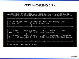 クエリーの最適化(5.7)
mysql57> EXPLAIN SELECT * FROM Country WHERE Continent = 'Asia' AND Code IN
-> (SELECT CountryCode FROM City WHERE Population > Country.Population / 2);
+----+-------------+---------+------------+------+---------------+-------------+
---------+-----------------+------+----------+----------------------------------
+
| id | select_type | table | partitions | type | possible_keys | key
| key_len | ref | rows | filtered | Extr
a |
+----+-------------+---------+------------+------+---------------+-------------+
---------+-----------------+------+----------+----------------------------------
+
| 1 | SIMPLE | Country | NULL | ALL | PRIMARY | NULL
| NULL | NULL | 239 | 14.29 | Using wher
e |
| 1 | SIMPLE | City | NULL | ref | CountryCode | CountryCode
| 3 | d1.Country.Code | 18 | 33.33 | Using where; FirstMatch(Country
) |
+----+-------------+---------+------------+------+---------------+-------------+
---------+-----------------+------+----------+----------------------------------
+
2 rows in set, 2 warnings (0.00 sec)
81/141
 
