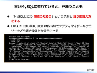 古いMySQLに慣れていると、⼾惑うことも
「MySQLはこう 間違うだろう」という予測と 違う間違え⽅
をする
EXPLAIN EXTENDED, SHOW WARNINGSでオプティマイザーがクエ
リーをどう書き換えたか表⽰できる
mysql57> show warningsG
*************************** 2. row ***************************
Level: Note
Code: 1003
Message: /* select#1 */ select `d1`.`Country`.`Code` AS `Code`,`d1`.`Country`.`Name` AS `Name
`,`d1`.`Country`.`Continent` AS `Continent`,`d1`.`Country`.`Region` AS `Region`,`d1`.`Country
`.`SurfaceArea` AS `SurfaceArea`,`d1`.`Country`.`IndepYear` AS `IndepYear`,`d1`.`Country`.`Po
pulation` AS `Population`,`d1`.`Country`.`LifeExpectancy` AS `LifeExpectancy`,`d1`.`Country`.
`GNP` AS `GNP`,`d1`.`Country`.`GNPOld` AS `GNPOld`,`d1`.`Country`.`LocalName` AS `LocalName`,
`d1`.`Country`.`GovernmentForm` AS `GovernmentForm`,`d1`.`Country`.`HeadOfState` AS `HeadOfSt
ate`,`d1`.`Country`.`Capital` AS `Capital`,`d1`.`Country`.`Code2` AS `Code2` from `d1`.`Count
ry` semi join (`d1`.`City`) where ((`d1`.`City`.`CountryCode` = `d1`.`Country`.`Code`) and (`
d1`.`Country`.`Continent` = 'Asia') and (`d1`.`City`.`Population` > (`d1`.`Country`.`Populati
on` / 2)))
2 rows in set (0.00 sec)
82/141
 