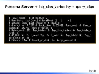 Percona Server + log_slow_verbosity = query_plan
# Time: 130601 8:01:06.058915
# User@Host: root[root] @ localhost [] Id: 42
# Schema: imdb Last_errno: 0 Killed: 0
# Query_time: 7.725616 Lock_time: 0.000328 Rows_sent: 4 Rows_e
xamined: 1543720 Rows_affected: 0
# Bytes_sent: 272 Tmp_tables: 0 Tmp_disk_tables: 0 Tmp_table_s
izes: 0
# QC_Hit: No Full_scan: Yes Full_join: No Tmp_table: No Tmp_t
able_on_disk: No
# Filesort: No Filesort_on_disk: No Merge_passes: 0
85/141
 