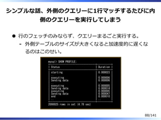 シンプルな話、外側のクエリーに1⾏マッチするたびに内
側のクエリーを実⾏してしまう
⾏のフェッチのみならず、クエリーまるごと実⾏する。
外側テーブルのサイズが⼤きくなると加速度的に遅くな
るのはこのせい。
-
mysql> SHOW PROFILE;
+--------------------------------+----------+
| Status | Duration |
+--------------------------------+----------+
| starting | 0.000023 |
| .. | .. |
| executing | 0.000006 |
| Sending data | 0.000006 |
| .. | .. |
| executing | 0.000005 |
| Sending data | 0.000014 |
| executing | 0.000005 |
| Sending data | 0.000047 |
| end | 0.000010 |
| .. | .. |
+--------------------------------+----------+
2000025 rows in set (4.78 sec)
88/141
 