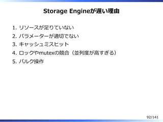 Storage Engineが遅い理由
リソースが⾜りていない1.
パラメーターが適切でない2.
キャッシュミスヒット3.
ロックやmutexの競合（並列度が⾼すぎる）4.
バルク操作5.
92/141
 