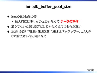 innodb̲buffer̲pool̲size
InnoDBの動作の要
個⼈的にはキャッシュじゃなくて データの本体-
⾜りてないとSELECTだけじゃなく全ての動作が遅い
ただしDROP TABLEとTRUNCATE TABLEはバッファプールが⼤き
ければ⼤きいほど遅くなる
95/141
 