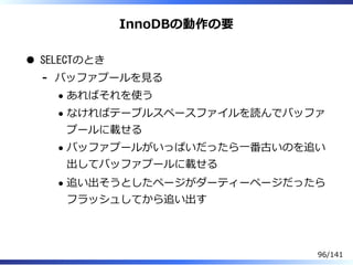 InnoDBの動作の要
SELECTのとき
バッファプールを⾒る
あればそれを使う
なければテーブルスペースファイルを読んでバッファ
プールに載せる
バッファプールがいっぱいだったら⼀番古いのを追い
出してバッファプールに載せる
追い出そうとしたページがダーティーページだったら
フラッシュしてから追い出す
-
96/141
 