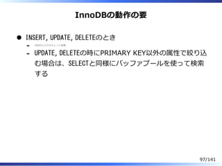 InnoDBの動作の要
INSERT, UPDATE, DELETEのとき
UNDOとログはちょっと省略
-
UPDATE, DELETEの時にPRIMARY KEY以外の属性で絞り込
む場合は、SELECTと同様にバッファプールを使って検索
する
-
97/141
 