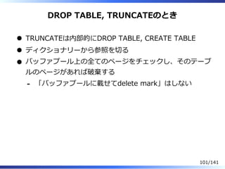 DROP TABLE, TRUNCATEのとき
TRUNCATEは内部的にDROP TABLE, CREATE TABLE
ディクショナリーから参照を切る
バッファプール上の全てのページをチェックし、そのテーブ
ルのページがあれば破棄する
「バ...