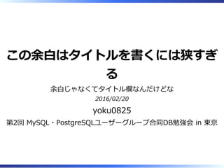 この余⽩はタイトルを書くには狭すぎ
る
余⽩じゃなくてタイトル欄なんだけどな
2016/02/20
yoku0825
第2回 MySQL・PostgreSQLユーザーグループ合同DB勉強会 in 東京
 