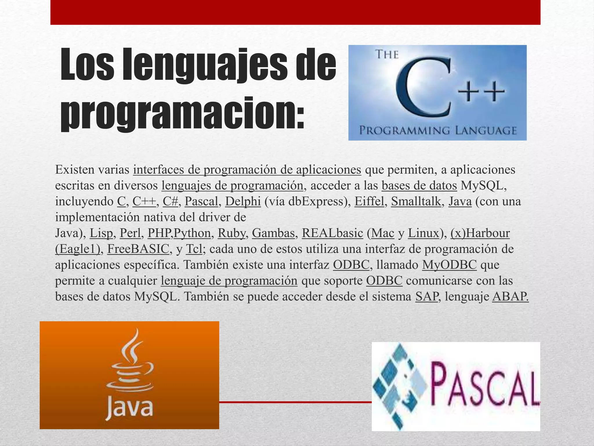 Los lenguajes de
programacion:
Existen varias interfaces de programación de aplicaciones que permiten, a aplicaciones
escritas en diversos lenguajes de programación, acceder a las bases de datos MySQL,
incluyendo C, C++, C#, Pascal, Delphi (vía dbExpress), Eiffel, Smalltalk, Java (con una
implementación nativa del driver de
Java), Lisp, Perl, PHP,Python, Ruby, Gambas, REALbasic (Mac y Linux), (x)Harbour
(Eagle1), FreeBASIC, y Tcl; cada uno de estos utiliza una interfaz de programación de
aplicaciones específica. También existe una interfaz ODBC, llamado MyODBC que
permite a cualquier lenguaje de programación que soporte ODBC comunicarse con las
bases de datos MySQL. También se puede acceder desde el sistema SAP, lenguaje ABAP.
 