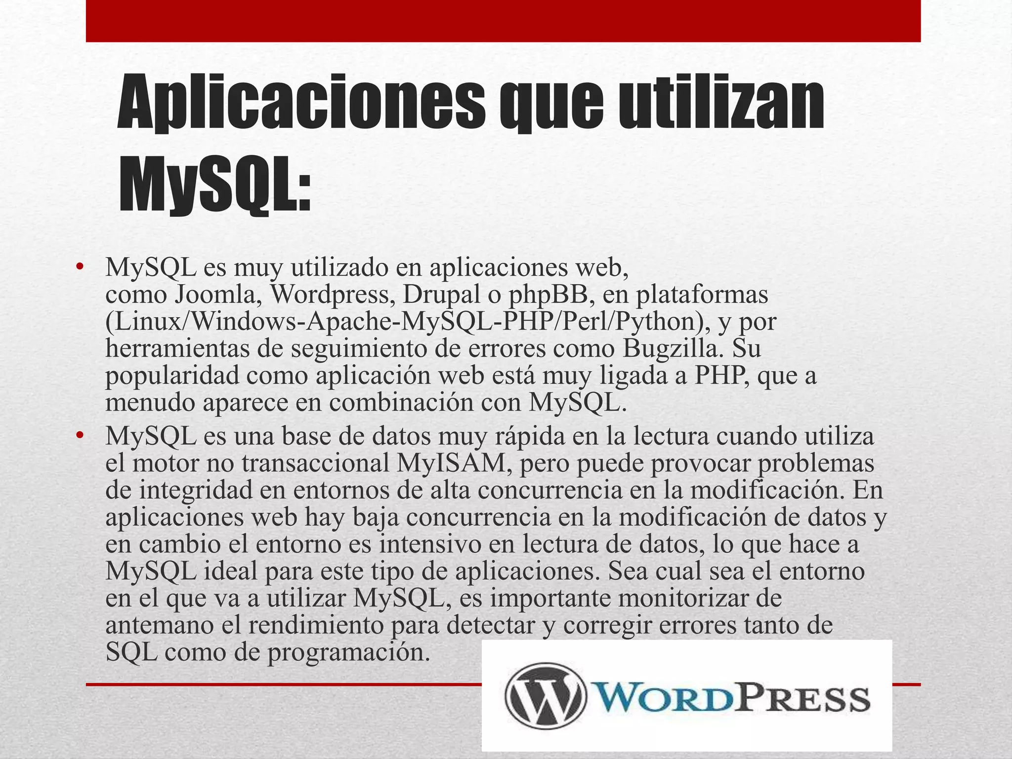 Aplicaciones que utilizan
MySQL:
• MySQL es muy utilizado en aplicaciones web,
como Joomla, Wordpress, Drupal o phpBB, en plataformas
(Linux/Windows-Apache-MySQL-PHP/Perl/Python), y por
herramientas de seguimiento de errores como Bugzilla. Su
popularidad como aplicación web está muy ligada a PHP, que a
menudo aparece en combinación con MySQL.
• MySQL es una base de datos muy rápida en la lectura cuando utiliza
el motor no transaccional MyISAM, pero puede provocar problemas
de integridad en entornos de alta concurrencia en la modificación. En
aplicaciones web hay baja concurrencia en la modificación de datos y
en cambio el entorno es intensivo en lectura de datos, lo que hace a
MySQL ideal para este tipo de aplicaciones. Sea cual sea el entorno
en el que va a utilizar MySQL, es importante monitorizar de
antemano el rendimiento para detectar y corregir errores tanto de
SQL como de programación.
 