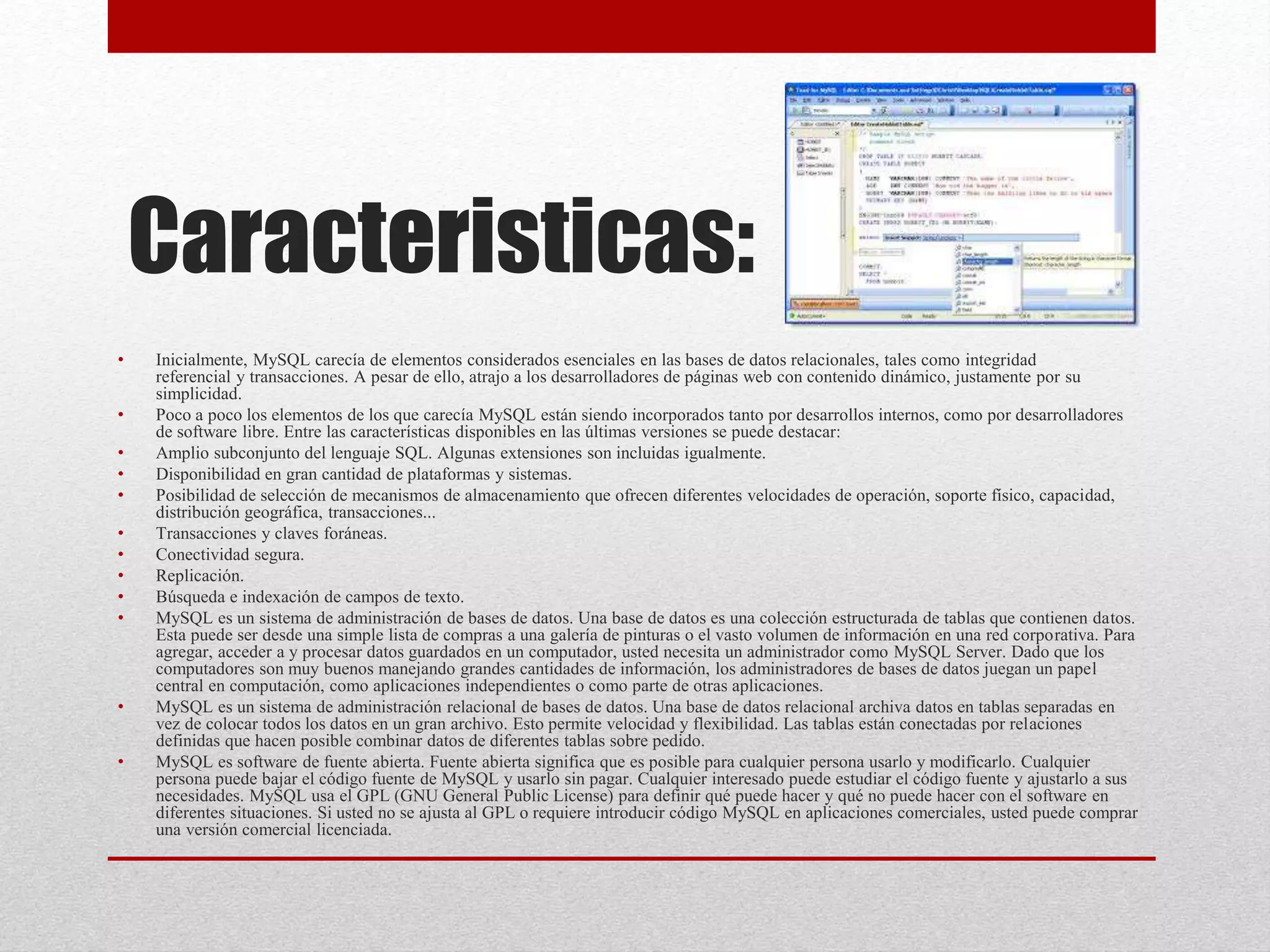 Caracteristicas:
• Inicialmente, MySQL carecía de elementos considerados esenciales en las bases de datos relacionales, tales como integridad
referencial y transacciones. A pesar de ello, atrajo a los desarrolladores de páginas web con contenido dinámico, justamente por su
simplicidad.
• Poco a poco los elementos de los que carecía MySQL están siendo incorporados tanto por desarrollos internos, como por desarrolladores
de software libre. Entre las características disponibles en las últimas versiones se puede destacar:
• Amplio subconjunto del lenguaje SQL. Algunas extensiones son incluidas igualmente.
• Disponibilidad en gran cantidad de plataformas y sistemas.
• Posibilidad de selección de mecanismos de almacenamiento que ofrecen diferentes velocidades de operación, soporte físico, capacidad,
distribución geográfica, transacciones...
• Transacciones y claves foráneas.
• Conectividad segura.
• Replicación.
• Búsqueda e indexación de campos de texto.
• MySQL es un sistema de administración de bases de datos. Una base de datos es una colección estructurada de tablas que contienen datos.
Esta puede ser desde una simple lista de compras a una galería de pinturas o el vasto volumen de información en una red corporativa. Para
agregar, acceder a y procesar datos guardados en un computador, usted necesita un administrador como MySQL Server. Dado que los
computadores son muy buenos manejando grandes cantidades de información, los administradores de bases de datos juegan un papel
central en computación, como aplicaciones independientes o como parte de otras aplicaciones.
• MySQL es un sistema de administración relacional de bases de datos. Una base de datos relacional archiva datos en tablas separadas en
vez de colocar todos los datos en un gran archivo. Esto permite velocidad y flexibilidad. Las tablas están conectadas por relaciones
definidas que hacen posible combinar datos de diferentes tablas sobre pedido.
• MySQL es software de fuente abierta. Fuente abierta significa que es posible para cualquier persona usarlo y modificarlo. Cualquier
persona puede bajar el código fuente de MySQL y usarlo sin pagar. Cualquier interesado puede estudiar el código fuente y ajustarlo a sus
necesidades. MySQL usa el GPL (GNU General Public License) para definir qué puede hacer y qué no puede hacer con el software en
diferentes situaciones. Si usted no se ajusta al GPL o requiere introducir código MySQL en aplicaciones comerciales, usted puede comprar
una versión comercial licenciada.
 