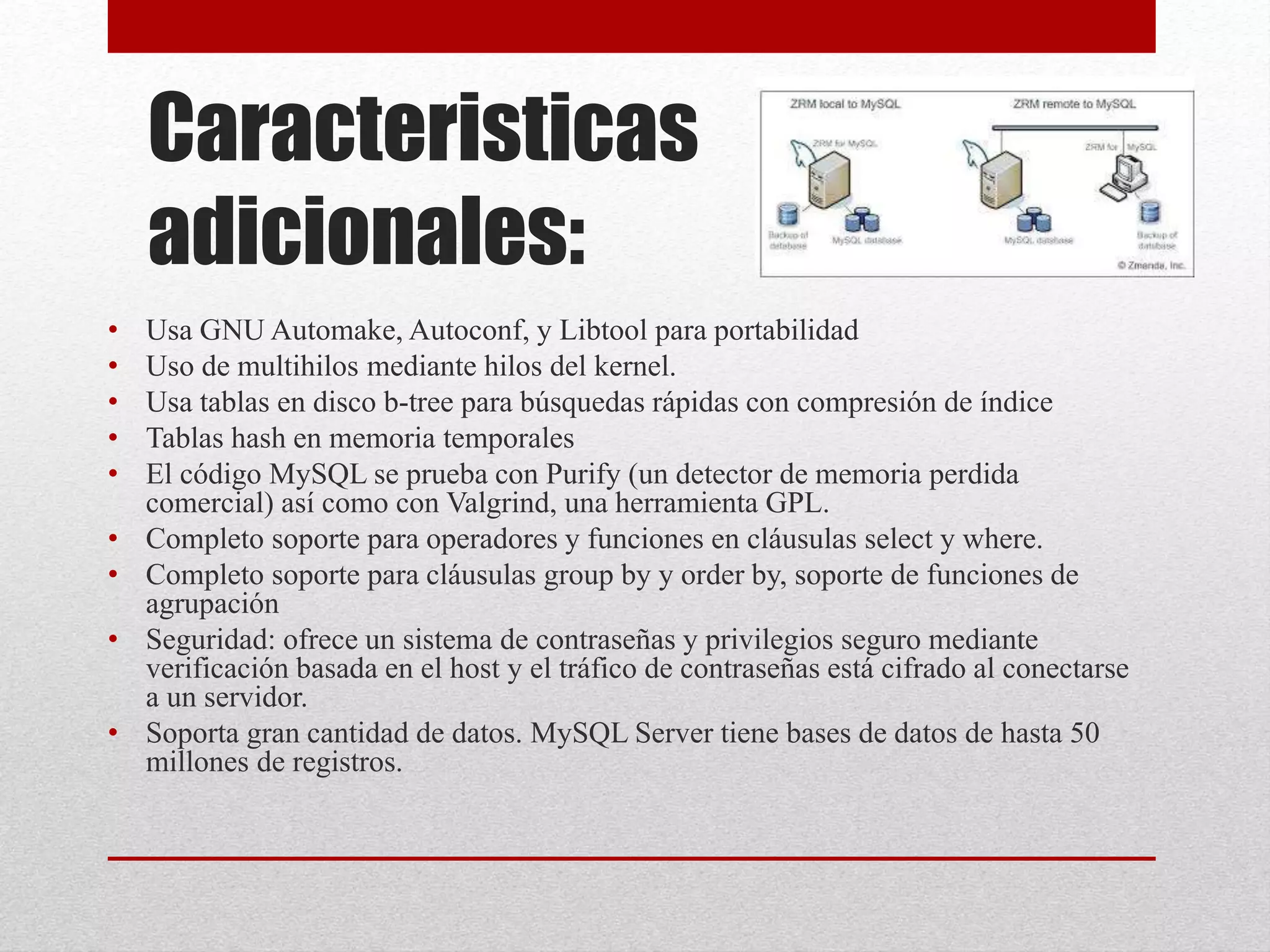 Caracteristicas
adicionales:
• Usa GNU Automake, Autoconf, y Libtool para portabilidad
• Uso de multihilos mediante hilos del kernel.
• Usa tablas en disco b-tree para búsquedas rápidas con compresión de índice
• Tablas hash en memoria temporales
• El código MySQL se prueba con Purify (un detector de memoria perdida
comercial) así como con Valgrind, una herramienta GPL.
• Completo soporte para operadores y funciones en cláusulas select y where.
• Completo soporte para cláusulas group by y order by, soporte de funciones de
agrupación
• Seguridad: ofrece un sistema de contraseñas y privilegios seguro mediante
verificación basada en el host y el tráfico de contraseñas está cifrado al conectarse
a un servidor.
• Soporta gran cantidad de datos. MySQL Server tiene bases de datos de hasta 50
millones de registros.
 