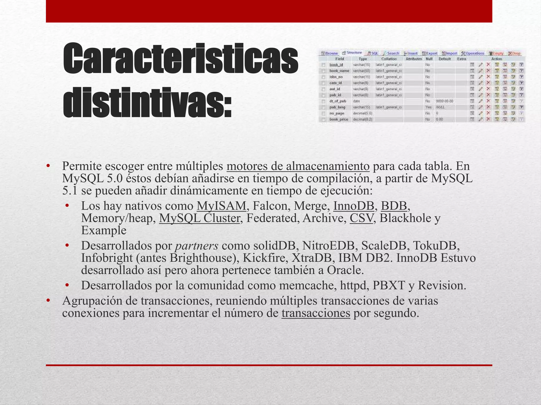 Caracteristicas
distintivas:
• Permite escoger entre múltiples motores de almacenamiento para cada tabla. En
MySQL 5.0 éstos debían añadirse en tiempo de compilación, a partir de MySQL
5.1 se pueden añadir dinámicamente en tiempo de ejecución:
• Los hay nativos como MyISAM, Falcon, Merge, InnoDB, BDB,
Memory/heap, MySQL Cluster, Federated, Archive, CSV, Blackhole y
Example
• Desarrollados por partners como solidDB, NitroEDB, ScaleDB, TokuDB,
Infobright (antes Brighthouse), Kickfire, XtraDB, IBM DB2. InnoDB Estuvo
desarrollado así pero ahora pertenece también a Oracle.
• Desarrollados por la comunidad como memcache, httpd, PBXT y Revision.
• Agrupación de transacciones, reuniendo múltiples transacciones de varias
conexiones para incrementar el número de transacciones por segundo.
 