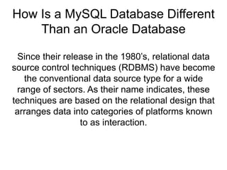 How Is a MySQL Database Different
Than an Oracle Database
Since their release in the 1980’s, relational data
source control techniques (RDBMS) have become
the conventional data source type for a wide
range of sectors. As their name indicates, these
techniques are based on the relational design that
arranges data into categories of platforms known
to as interaction.
 