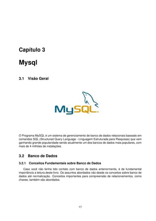 Capítulo 3
Mysql
3.1 Visão Geral
O Programa MySQL é um sistema de gerenciamento de banco de dados relacionais baseado em
comandos SQL (Structured Query Language - Linguagem Estruturada para Pesquisas) que vem
ganhando grande popularidade sendo atualmente um dos bancos de dados mais populares, com
mais de 4 milhões de instalações.
3.2 Banco de Dados
3.2.1 Conceitos Fundamentais sobre Banco de Dados
Caso você não tenha tido contato com banco de dados anteriormente, é de fundamental
importância a leitura deste livro. Os assuntos abordados vão desde os conceitos sobre banco de
dados até normalização. Conceitos importantes para compreensão de relacionamentos, como
chaves, também são abordados.
17
 