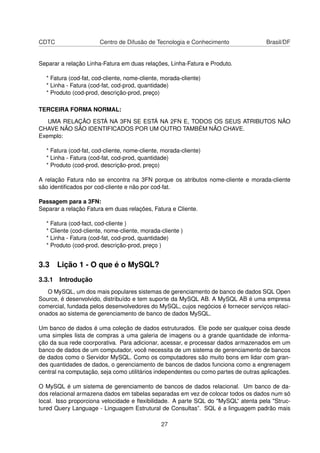 CDTC Centro de Difusão de Tecnologia e Conhecimento Brasil/DF
Separar a relação Linha-Fatura em duas relações, Linha-Fatura e Produto.
* Fatura (cod-fat, cod-cliente, nome-cliente, morada-cliente)
* Linha - Fatura (cod-fat, cod-prod, quantidade)
* Produto (cod-prod, descrição-prod, preço)
TERCEIRA FORMA NORMAL:
UMA RELAÇÃO ESTÁ NA 3FN SE ESTÁ NA 2FN E, TODOS OS SEUS ATRIBUTOS NÃO
CHAVE NÃO SÃO IDENTIFICADOS POR UM OUTRO TAMBÉM NÃO CHAVE.
Exemplo:
* Fatura (cod-fat, cod-cliente, nome-cliente, morada-cliente)
* Linha - Fatura (cod-fat, cod-prod, quantidade)
* Produto (cod-prod, descrição-prod, preço)
A relação Fatura não se encontra na 3FN porque os atributos nome-cliente e morada-cliente
são identiﬁcados por cod-cliente e não por cod-fat.
Passagem para a 3FN:
Separar a relação Fatura em duas relações, Fatura e Cliente.
* Fatura (cod-fact, cod-cliente )
* Cliente (cod-cliente, nome-cliente, morada-cliente )
* Linha - Fatura (cod-fat, cod-prod, quantidade)
* Produto (cod-prod, descrição-prod, preço )
3.3 Lição 1 - O que é o MySQL?
3.3.1 Introdução
O MySQL, um dos mais populares sistemas de gerenciamento de banco de dados SQL Open
Source, é desenvolvido, distribuído e tem suporte da MySQL AB. A MySQL AB é uma empresa
comercial, fundada pelos desenvolvedores do MySQL, cujos negócios é fornecer serviços relaci-
onados ao sistema de gerenciamento de banco de dados MySQL.
Um banco de dados é uma coleção de dados estruturados. Ele pode ser qualquer coisa desde
uma simples lista de compras a uma galeria de imagens ou a grande quantidade de informa-
ção da sua rede coorporativa. Para adicionar, acessar, e processar dados armazenados em um
banco de dados de um computador, você necessita de um sistema de gerenciamento de bancos
de dados como o Servidor MySQL. Como os computadores são muito bons em lidar com gran-
des quantidades de dados, o gerenciamento de bancos de dados funciona como a engrenagem
central na computação, seja como utilitários independentes ou como partes de outras aplicações.
O MySQL é um sistema de gerenciamento de bancos de dados relacional. Um banco de da-
dos relacional armazena dados em tabelas separadas em vez de colocar todos os dados num só
local. Isso proporciona velocidade e ﬂexibilidade. A parte SQL do "MySQL” atenta pela "Struc-
tured Query Language - Linguagem Estrutural de Consultas”. SQL é a linguagem padrão mais
27
 