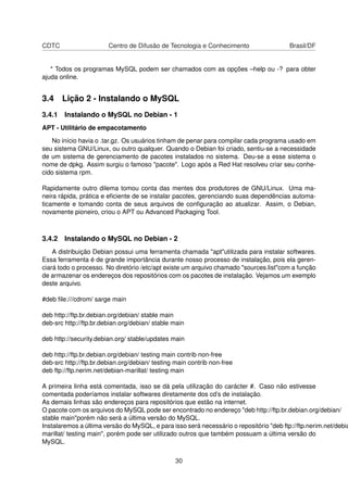 CDTC Centro de Difusão de Tecnologia e Conhecimento Brasil/DF
* Todos os programas MySQL podem ser chamados com as opções –help ou -? para obter
ajuda online.
3.4 Lição 2 - Instalando o MySQL
3.4.1 Instalando o MySQL no Debian - 1
APT - Utilitário de empacotamento
No início havia o .tar.gz. Os usuários tinham de penar para compilar cada programa usado em
seu sistema GNU/Linux, ou outro qualquer. Quando o Debian foi criado, sentiu-se a necessidade
de um sistema de gerenciamento de pacotes instalados no sistema. Deu-se a esse sistema o
nome de dpkg. Assim surgiu o famoso "pacote". Logo após a Red Hat resolveu criar seu conhe-
cido sistema rpm.
Rapidamente outro dilema tomou conta das mentes dos produtores de GNU/Linux. Uma ma-
neira rápida, prática e eﬁciente de se instalar pacotes, gerenciando suas dependências automa-
ticamente e tomando conta de seus arquivos de conﬁguração ao atualizar. Assim, o Debian,
novamente pioneiro, criou o APT ou Advanced Packaging Tool.
3.4.2 Instalando o MySQL no Debian - 2
A distribuição Debian possui uma ferramenta chamada "apt"utilizada para instalar softwares.
Essa ferramenta é de grande importância durante nosso processo de instalação, pois ela geren-
ciará todo o processo. No diretório /etc/apt existe um arquivo chamado "sources.list"com a função
de armazenar os endereços dos repositórios com os pacotes de instalação. Vejamos um exemplo
deste arquivo.
#deb ﬁle:///cdrom/ sarge main
deb http://ftp.br.debian.org/debian/ stable main
deb-src http://ftp.br.debian.org/debian/ stable main
deb http://security.debian.org/ stable/updates main
deb http://ftp.br.debian.org/debian/ testing main contrib non-free
deb-src http://ftp.br.debian.org/debian/ testing main contrib non-free
deb ftp://ftp.nerim.net/debian-marillat/ testing main
A primeira linha está comentada, isso se dá pela utilização do carácter #. Caso não estivesse
comentada poderíamos instalar softwares diretamente dos cd’s de instalação.
As demais linhas são endereços para repositórios que estão na internet.
O pacote com os arquivos do MySQL pode ser encontrado no endereço "deb http://ftp.br.debian.org/debian/
stable main"porém não será a última versão do MySQL.
Instalaremos a última versão do MySQL, e para isso será necessário o repositório "deb ftp://ftp.nerim.net/debia
marillat/ testing main", porém pode ser utilizado outros que também possuam a última versão do
MySQL.
30
 
