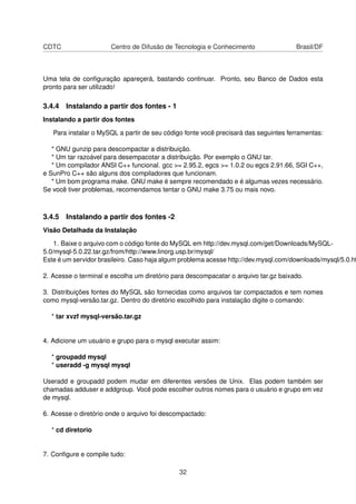 CDTC Centro de Difusão de Tecnologia e Conhecimento Brasil/DF
Uma tela de conﬁguração apareçerá, bastando continuar. Pronto, seu Banco de Dados esta
pronto para ser utilizado!
3.4.4 Instalando a partir dos fontes - 1
Instalando a partir dos fontes
Para instalar o MySQL a partir de seu código fonte você precisará das seguintes ferramentas:
* GNU gunzip para descompactar a distribuição.
* Um tar razoável para desempacotar a distribuição. Por exemplo o GNU tar.
* Um compilador ANSI C++ funcional. gcc >= 2.95.2, egcs >= 1.0.2 ou egcs 2.91.66, SGI C++,
e SunPro C++ são alguns dos compiladores que funcionam.
* Um bom programa make. GNU make é sempre recomendado e é algumas vezes necessário.
Se você tiver problemas, recomendamos tentar o GNU make 3.75 ou mais novo.
3.4.5 Instalando a partir dos fontes -2
Visão Detalhada da Instalação
1. Baixe o arquivo com o código fonte do MySQL em http://dev.mysql.com/get/Downloads/MySQL-
5.0/mysql-5.0.22.tar.gz/from/http://www.linorg.usp.br/mysql/
Este é um servidor brasileiro. Caso haja algum problema acesse http://dev.mysql.com/downloads/mysql/5.0.ht
2. Acesse o terminal e escolha um diretório para descompacatar o arquivo tar.gz baixado.
3. Distribuições fontes do MySQL são fornecidas como arquivos tar compactados e tem nomes
como mysql-versão.tar.gz. Dentro do diretório escolhido para instalação digite o comando:
* tar xvzf mysql-versão.tar.gz
4. Adicione um usuário e grupo para o mysql executar assim:
* groupadd mysql
* useradd -g mysql mysql
Useradd e groupadd podem mudar em diferentes versões de Unix. Elas podem também ser
chamadas adduser e addgroup. Você pode escolher outros nomes para o usuário e grupo em vez
de mysql.
6. Acesse o diretório onde o arquivo foi descompactado:
* cd diretorio
7. Conﬁgure e compile tudo:
32
 
