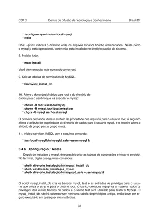CDTC Centro de Difusão de Tecnologia e Conhecimento Brasil/DF
* ./conﬁgure –preﬁx=/usr/local/mysql
* make
Obs: –preﬁx indicará o diretório onde os arquivos binários ﬁcarão armazenados. Neste ponto
o mysql já está operacional, porém não está instalado no diretório padrão do sistema.
8. Instalar tudo:
* make install
Você deve executar este comando como root.
9. Crie as tabelas de permissões do MySQL.
* bin/mysql_install_db
10. Altere o dono dos binários para root e do diretório de
dados para o usuário que irá executar o mysqld:
* chown -R root /usr/local/mysql
* chown -R mysql /usr/local/mysql/var
* chgrp -R mysql /usr/local/mysql
O primeiro comando altera o atributo de proriedade dos arquivos para o usuário root, o segundo
altera o atributo de propriedade do diretório de dados para o usuário mysql, e o terceiro altera o
atributo de grupo para o grupo mysql.
11. Inicie o servidor MySQL com o seguinte comando:
* /usr/local/mysql/bin/mysqld_safe –user=mysql &
3.4.6 Conﬁguração / Testes
Depois de instalado o mysql, é necessário criar as tabelas de concessões e iniciar o servidor.
No terminal, digite os seguintes comandos:
* shell> diretorio_instalação/bin/mysql_install_db
* shell> cd diretorio_instalação_mysql
* shell> diretorio_instalação/bin/mysqld_safe –user=mysql &
O script mysql_install_db cria os bancos mysql, test e as entradas de privilégio para o usuá-
rio que utiliza o script e para o usuário root. O banco de dados mysql irá armazenar todos os
privilégios dos outros bancos de dados e o banco test será utilizado para testar o MySQL. O
mysql_install_db não irá sobrescrever nenhuma tabela de privilégios antiga, então deve ser se-
guro executá-lo em quaisquer circunstâncias.
33
 