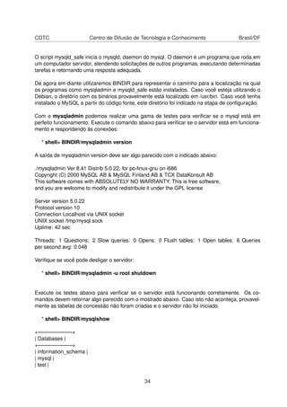 CDTC Centro de Difusão de Tecnologia e Conhecimento Brasil/DF
O script mysqld_safe inicia o mysqld, daemon do mysql. O daemon é um programa que roda em
um computador servidor, atendendo solicitações de outros programas, executando determinadas
tarefas e retornando uma resposta adequada.
De agora em diante utilizaremos BINDIR para representar o caminho para a localização na qual
os programas como mysqladmin e mysqld_safe estão instalados. Caso você esteja utilizando o
Debian, o diretório com os binários provavelmente está localizado em /usr/bin. Caso você tenha
instalado o MySQL a partir do código fonte, este diretório foi indicado na etapa de conﬁguração.
Com o mysqladmin podemos realizar uma gama de testes para veriﬁcar se o mysql está em
perfeito funcionamento. Execute o comando abaixo para veriﬁcar se o servidor está em funciona-
mento e respondendo às conexões:
* shell> BINDIR/mysqladmin version
A saída de mysqladmin version deve ser algo parecido com o indicado abaixo:
./mysqladmin Ver 8.41 Distrib 5.0.22, for pc-linux-gnu on i686
Copyright (C) 2000 MySQL AB & MySQL Finland AB & TCX DataKonsult AB
This software comes with ABSOLUTELY NO WARRANTY. This is free software,
and you are welcome to modify and redistribute it under the GPL license
Server version 5.0.22
Protocol version 10
Connection Localhost via UNIX socket
UNIX socket /tmp/mysql.sock
Uptime: 42 sec
Threads: 1 Questions: 2 Slow queries: 0 Opens: 0 Flush tables: 1 Open tables: 6 Queries
per second avg: 0.048
Veriﬁque se você pode desligar o servidor:
* shell> BINDIR/mysqladmin -u root shutdown
Execute os testes abaixo para veriﬁcar se o servidor está funcionando corretamente. Os co-
mandos devem retornar algo parecido com o mostrado abaixo. Caso isto não aconteça, provavel-
mente as tabelas de concessão não foram criadas e o servidor não foi iniciado.
* shell> BINDIR/mysqlshow
+——————–+
| Databases |
+——————–+
| information_schema |
| mysql |
| test |
34
 